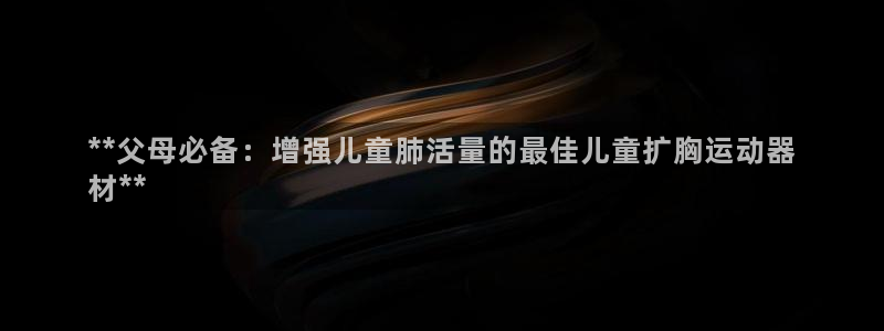 意昂体育3招商电话是多少：**父母必备：增强儿童肺活