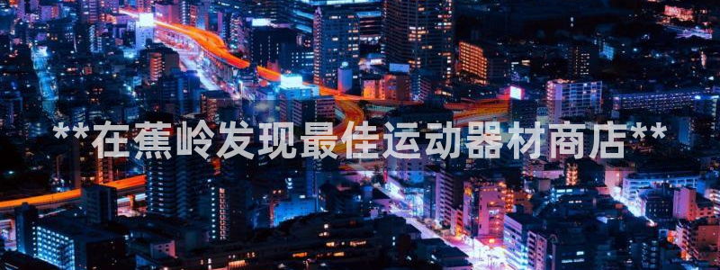 意昂体育3官方客服电话：**在蕉岭发现最佳运动器材商