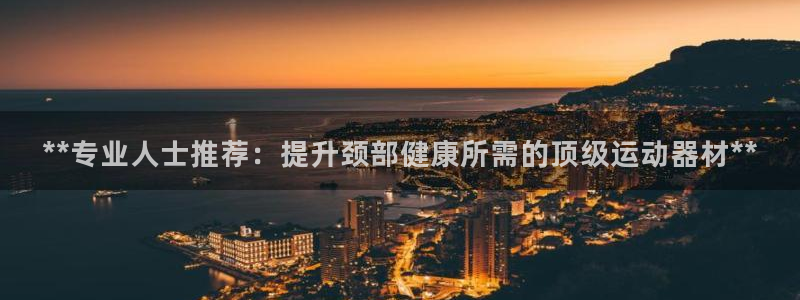 意昂平台体育：**专业人士推荐：提升颈部健康所需的顶