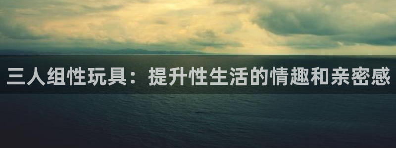 意昂集团官网：三人组性玩具：提升性生活的情趣和亲密感